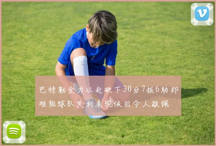 巴特勒全力以赴砍下30分7板6助却难阻球队失利表现依旧令人敬佩