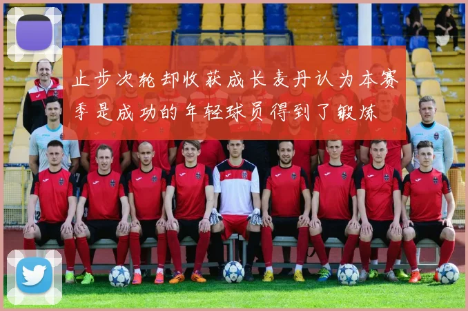 止步次轮却收获成长麦丹认为本赛季是成功的年轻球员得到了锻炼