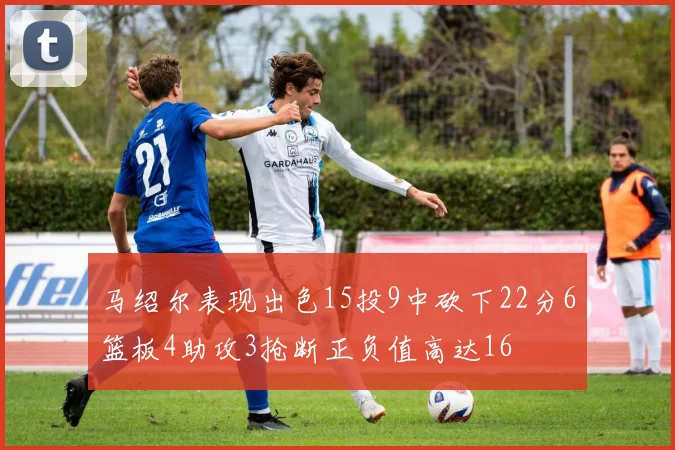 马绍尔表现出色15投9中砍下22分6篮板4助攻3抢断正负值高达16