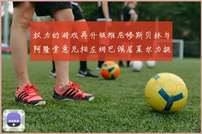 权力的游戏再升级维尼修斯贝林与阿隆索意见相左姆巴佩居莱尔力挺新势力