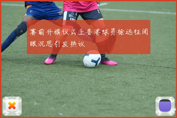 赛前升旗仪式上香港球员徐远征闭眼沉思引发热议